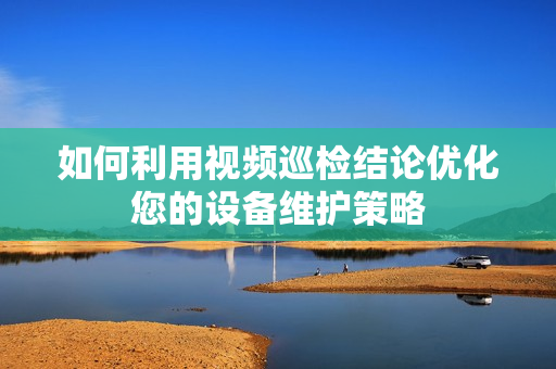 如何利用視頻巡檢結論優化您的設備維護策略