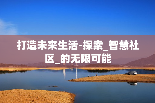 打造未來生活-探索_智慧社區(qū)_的無限可能