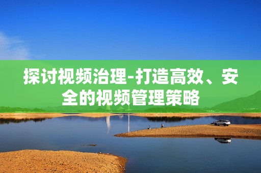 探討視頻治理-打造高效、安全的視頻管理策略