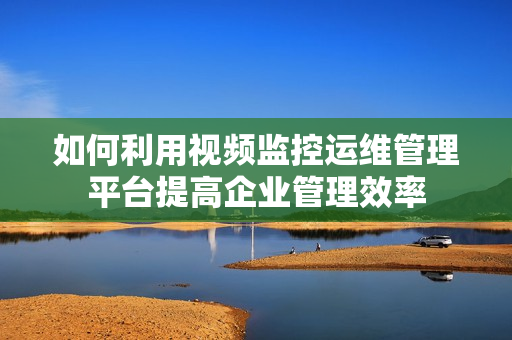 如何利用視頻監控運維管理平臺提高企業管理效率