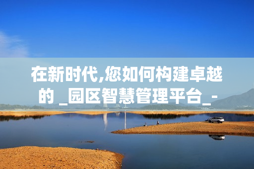 在新時代,您如何構建卓越的 _園區智慧管理平臺_-