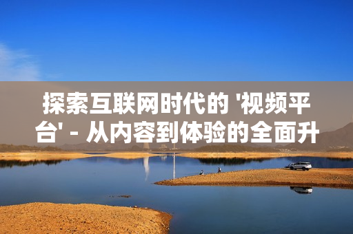 探索互聯網時代的 '視頻平臺' - 從內容到體驗的全面升級