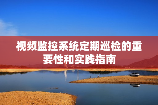 視頻監控系統定期巡檢的重要性和實踐指南