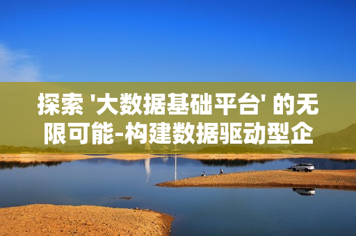 探索 '大數據基礎平臺' 的無限可能-構建數據驅動型企業的核心樞紐