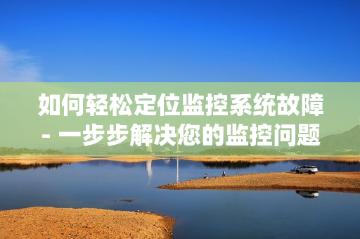 如何輕松定位監控系統故障- 一步步解決您的監控問題