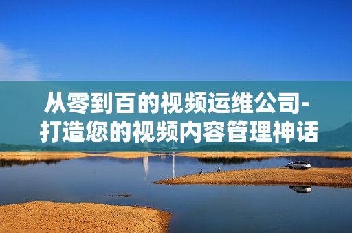 從零到百的視頻運維公司- 打造您的視頻內容管理神話