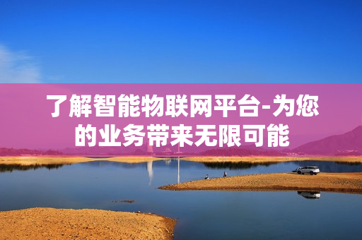 了解智能物聯(lián)網平臺-為您的業(yè)務帶來無限可能