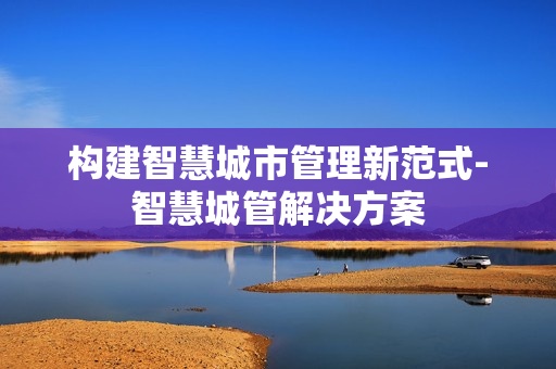 構建智慧城市管理新范式-智慧城管解決方案