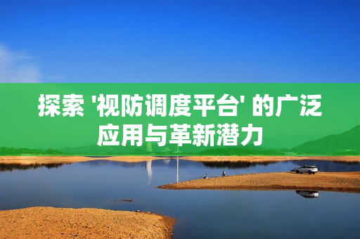 探索 '視防調度平臺' 的廣泛應用與革新潛力