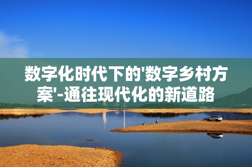 數(shù)字化時(shí)代下的'數(shù)字鄉(xiāng)村方案'-通往現(xiàn)代化的新道路