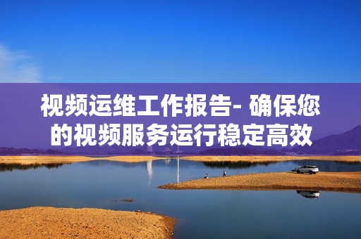 視頻運維工作報告- 確保您的視頻服務運行穩定高效