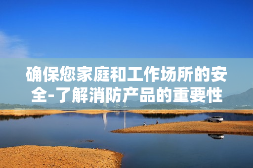確保您家庭和工作場所的安全-了解消防產品的重要性