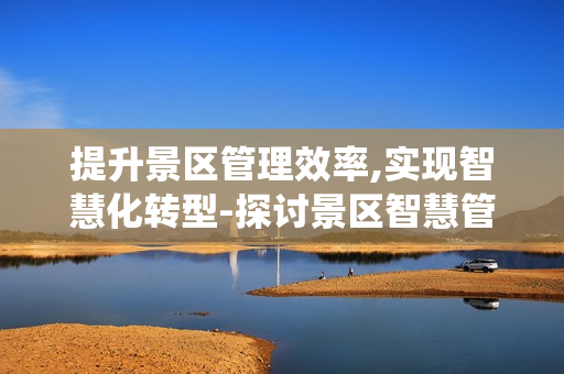 提升景區管理效率,實現智慧化轉型-探討景區智慧管理系統