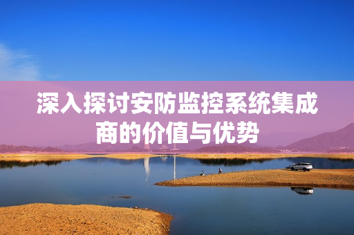 深入探討安防監控系統集成商的價值與優勢