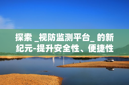 探索 _視防監測平臺_ 的新紀元-提升安全性、便捷性與效率性