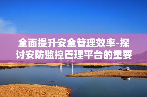 全面提升安全管理效率-探討安防監(jiān)控管理平臺的重要性
