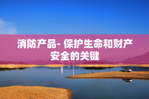 消防產品- 保護生命和財產安全的關鍵