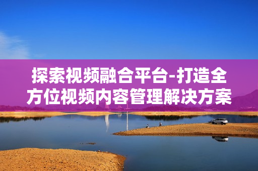 探索視頻融合平臺-打造全方位視頻內(nèi)容管理解決方案