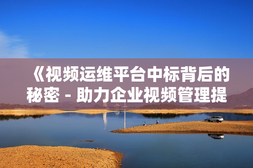 《視頻運(yùn)維平臺中標(biāo)背后的秘密 - 助力企業(yè)視頻管理提效》