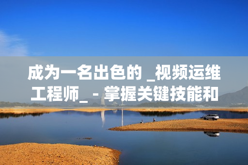 成為一名出色的 _視頻運維工程師_ - 掌握關鍵技能和知識的秘訣