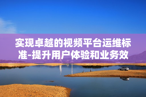 實(shí)現(xiàn)卓越的視頻平臺(tái)運(yùn)維標(biāo)準(zhǔn)-提升用戶體驗(yàn)和業(yè)務(wù)效率