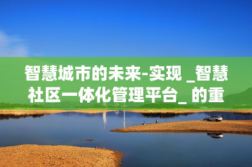 智慧城市的未來-實現(xiàn) _智慧社區(qū)一體化管理平臺_ 的重要性