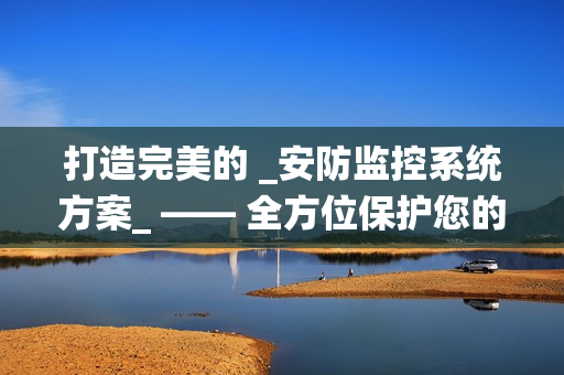 打造完美的 _安防監控系統方案_ —— 全方位保護您的財產與安全
