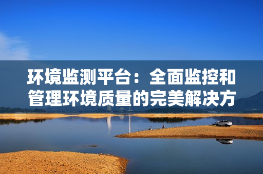 環境監測平臺：全面監控和管理環境質量的完美解決方案