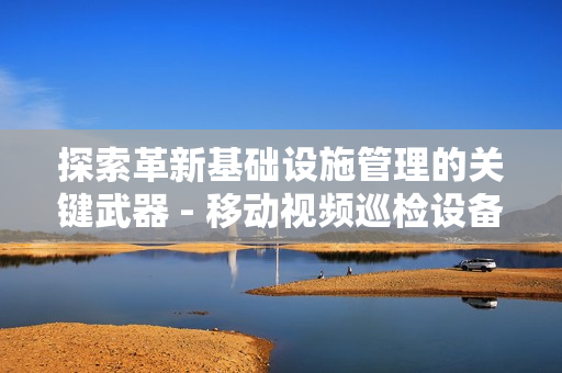 探索革新基礎(chǔ)設(shè)施管理的關(guān)鍵武器 - 移動(dòng)視頻巡檢設(shè)備