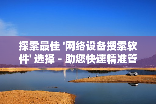 探索最佳 '網絡設備搜索軟件' 選擇 - 助您快速精準管理網絡設備