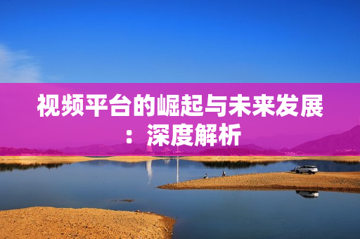 視頻平臺的崛起與未來發展：深度解析