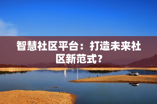 智慧社區平臺：打造未來社區新范式？