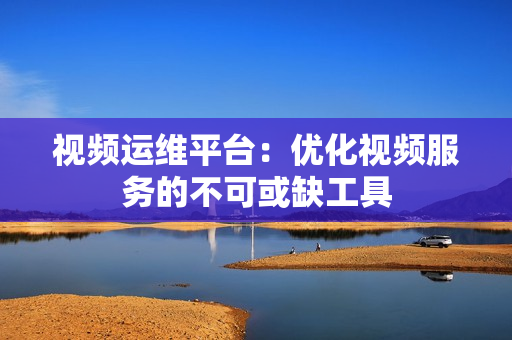 視頻運維平臺：優化視頻服務的不可或缺工具