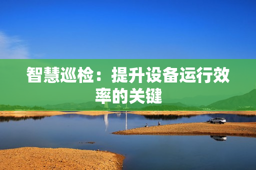 智慧巡檢：提升設(shè)備運(yùn)行效率的關(guān)鍵