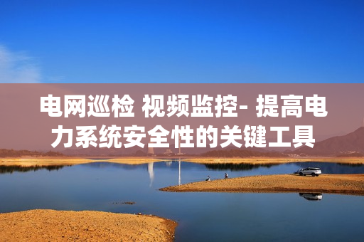 電網巡檢 視頻監控- 提高電力系統安全性的關鍵工具
