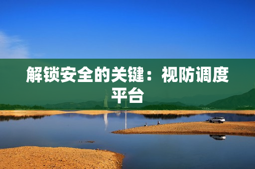 解鎖安全的關鍵：視防調度平臺
