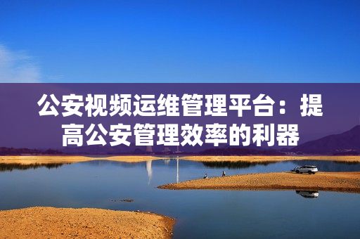 公安視頻運(yùn)維管理平臺(tái)：提高公安管理效率的利器