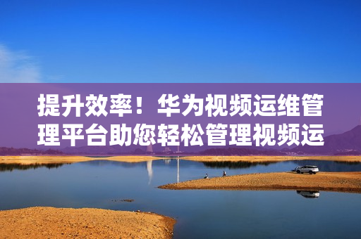 提升效率！華為視頻運維管理平臺助您輕松管理視頻運維