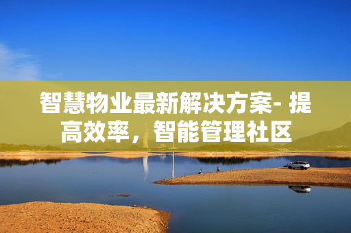 智慧物業(yè)最新解決方案- 提高效率，智能管理社區(qū)