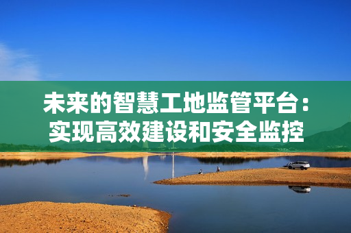 未來的智慧工地監管平臺：實現高效建設和安全監控