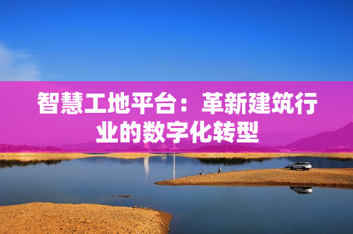 智慧工地平臺：革新建筑行業的數字化轉型