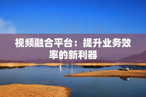 視頻融合平臺：提升業務效率的新利器