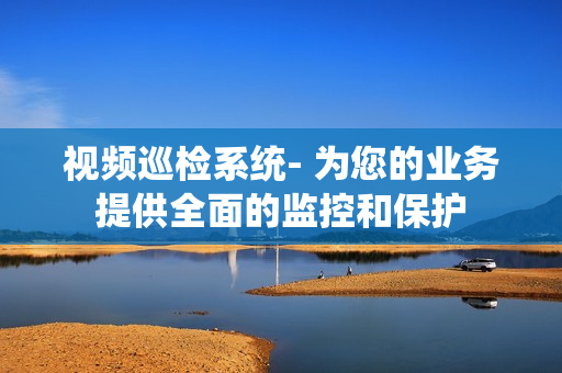 視頻巡檢系統(tǒng)- 為您的業(yè)務(wù)提供全面的監(jiān)控和保護
