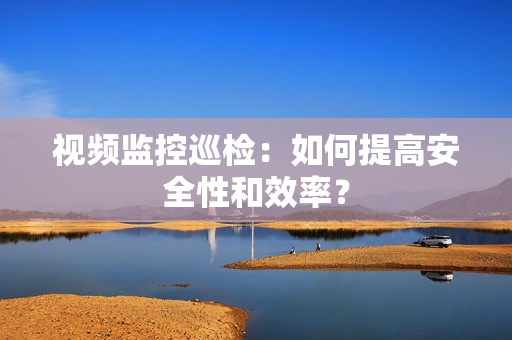視頻監控巡檢：如何提高安全性和效率？