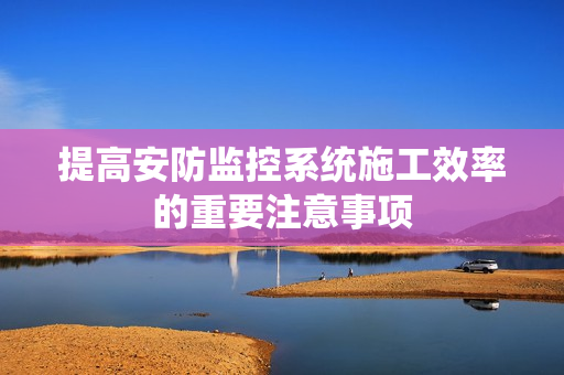 提高安防監控系統施工效率的重要注意事項