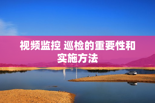 視頻監控 巡檢的重要性和實施方法