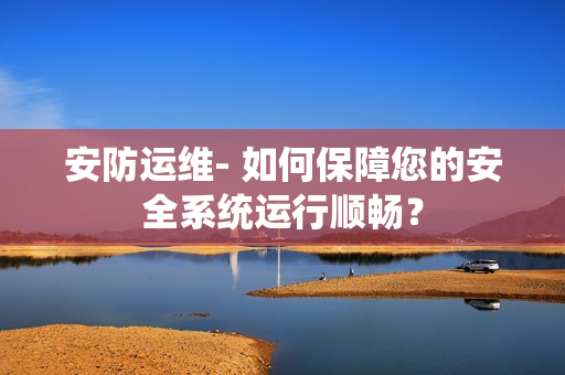 安防運維- 如何保障您的安全系統運行順暢？