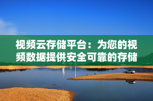 視頻云存儲平臺：為您的視頻數據提供安全可靠的存儲解決方案