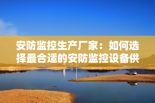 安防監控生產廠家：如何選擇最合適的安防監控設備供應商？