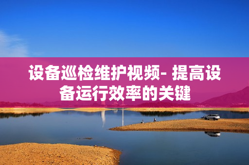 設備巡檢維護視頻- 提高設備運行效率的關鍵
